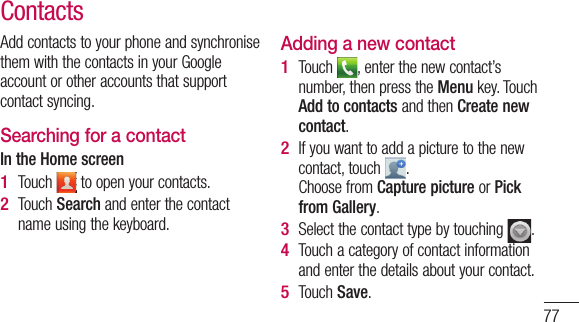 77Add contacts to your phone and synchronise them with the contacts in your Google account or other accounts that support contact syncing.Searching for a contactIn the Home screenTouch   to open your contacts. Touch Search and enter the contact name using the keyboard.1 2 Adding a new contactTouch  , enter the new contact’s number, then press the Menu key. Touch Add to contacts and then Create new contact. If you want to add a picture to the new contact, touch  . Choose from Capture picture or Pick from Gallery.Select the contact type by touching  .Touch a category of contact information and enter the details about your contact.Touch Save.1 2 3 4 5 Contacts