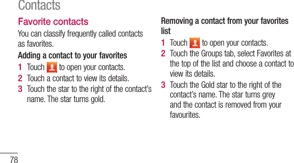 78Favorite contactsYou can classify frequently called contacts as favorites.Adding a contact to your favoritesTouch   to open your contacts.Touch a contact to view its details.Touch the star to the right of the contact’s name. The star turns gold.1 2 3 Removing a contact from your favorites listTouch   to open your contacts.Touch the Groups tab, select Favorites at the top of the list and choose a contact to view its details.Touch the Gold star to the right of the contact’s name. The star turns grey and the contact is removed from your favourites.1 2 3 Contacts