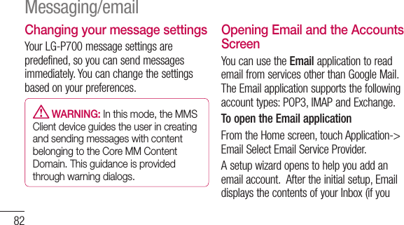 82Changing your message settingsYour LG-P700 message settings are predefined, so you can send messages immediately. You can change the settings based on your preferences.  WARNING: In this mode, the MMS Client device guides the user in creating and sending messages with content belonging to the Core MM Content Domain. This guidance is provided through warning dialogs.Opening Email and the Accounts ScreenYou can use the Email application to read email from services other than Google Mail. The Email application supports the following account types: POP3, IMAP and Exchange.To open the Email applicationFrom the Home screen, touch Application-&gt; Email Select Email Service Provider.A setup wizard opens to help you add an email account.  After the initial setup, Email displays the contents of your Inbox (if you Messaging/email