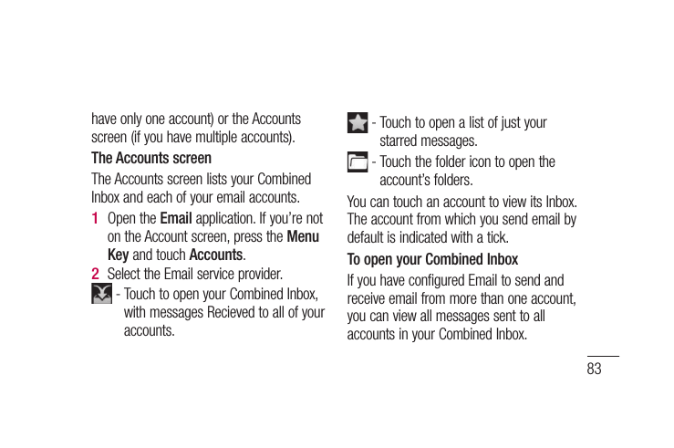 83have only one account) or the Accounts screen (if you have multiple accounts).The Accounts screenThe Accounts screen lists your Combined Inbox and each of your email accounts. Open the Email application. If you’re not on the Account screen, press the Menu Key and touch Accounts.Select the Email service provider. -  Touch to open your Combined Inbox, with messages Recieved to all of your accounts.1 2  -  Touch to open a list of just your starred messages. -  Touch the folder icon to open the account’s folders.You can touch an account to view its Inbox. The account from which you send email by default is indicated with a tick.To open your Combined InboxIf you have configured Email to send and receive email from more than one account, you can view all messages sent to all accounts in your Combined Inbox.