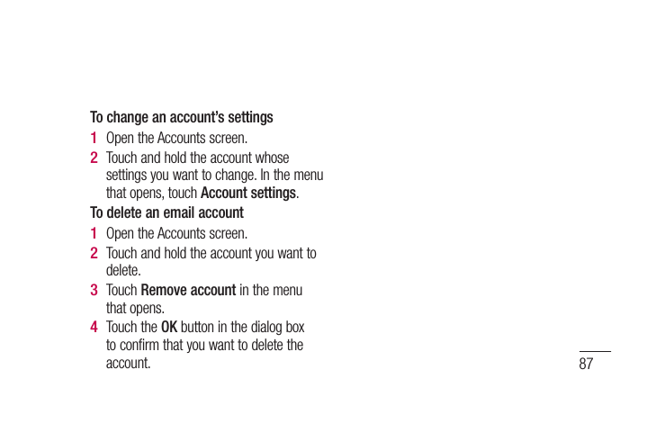 87To change an account’s settingsOpen the Accounts screen. Touch and hold the account whose settings you want to change. In the menu that opens, touch Account settings.To delete an email accountOpen the Accounts screen. Touch and hold the account you want to delete.Touch Remove account in the menu that opens.Touch the OK button in the dialog box to confirm that you want to delete the account.1 2 1 2 3 4 