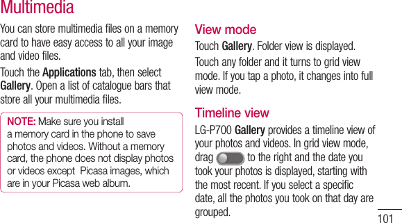101You can store multimedia files on a memory card to have easy access to all your image and video files.Touch the Applications tab, then select Gallery. Open a list of catalogue bars that store all your multimedia files.NOTE: Make sure you install a memory card in the phone to save photos and videos. Without a memory card, the phone does not display photos or videos except  Picasa images, which are in your Picasa web album.View modeTouch Gallery. Folder view is displayed. Touch any folder and it turns to grid view mode. If you tap a photo, it changes into full view mode.Timeline viewLG-P700 Gallery provides a timeline view of your photos and videos. In grid view mode, drag   to the right and the date you took your photos is displayed, starting with the most recent. If you select a specific date, all the photos you took on that day are grouped.Multimedia