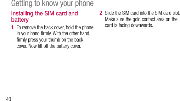 40Installing the SIM card and batteryTo remove the back cover, hold the phone in your hand firmly. With the other hand, firmly press your thumb on the back cover. Now lift off the battery cover.1 Slide the SIM card into the SIM card slot. Make sure the gold contact area on the card is facing downwards.2 Getting to know your phone