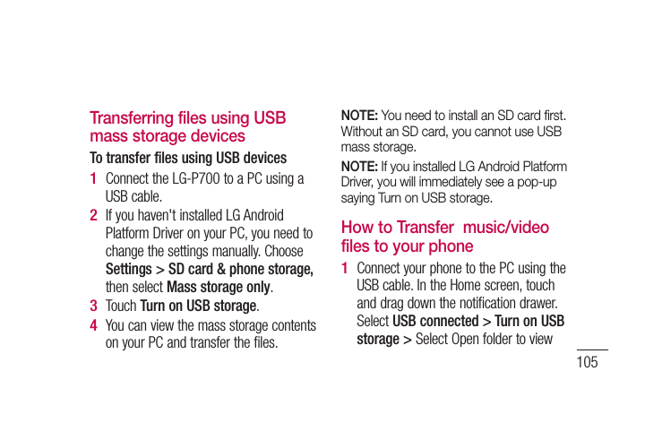 105Transferring files using USB mass storage devicesTo transfer files using USB devicesConnect the LG-P700 to a PC using a USB cable.If you haven&apos;t installed LG Android Platform Driver on your PC, you need to change the settings manually. Choose Settings &gt; SD card &amp; phone storage, then select Mass storage only.Touch Turn on USB storage.You can view the mass storage contents on your PC and transfer the files.1 2 3 4 NOTE: You need to install an SD card ﬁ rst. Without an SD card, you cannot use USB mass storage.NOTE: If you installed LG Android Platform Driver, you will immediately see a pop-up saying Turn on USB storage.How to Transfer  music/video files to your phoneConnect your phone to the PC using the USB cable. In the Home screen, touch and drag down the notification drawer. Select USB connected &gt; Turn on USB storage &gt; Select Open folder to view 1 