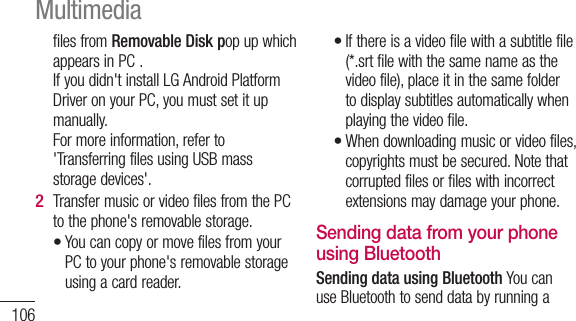 106files from Removable Disk pop up which appears in PC . If you didn&apos;t install LG Android Platform Driver on your PC, you must set it up manually. For more information, refer to &apos;Transferring files using USB mass storage devices&apos;.Transfer music or video files from the PC to the phone&apos;s removable storage.You can copy or move files from your PC to your phone&apos;s removable storage using a card reader.2 •If there is a video file with a subtitle file (*.srt file with the same name as the video file), place it in the same folder to display subtitles automatically when playing the video file.When downloading music or video files, copyrights must be secured. Note that corrupted files or files with incorrect extensions may damage your phone.Sending data from your phone using BluetoothSending data using Bluetooth You can use Bluetooth to send data by running a ••Multimedia