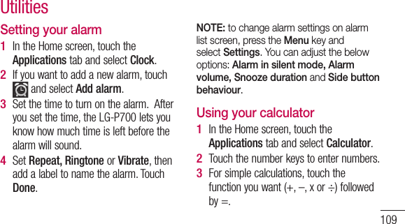 109Setting your alarmIn the Home screen, touch the Applications tab and select Clock.If you want to add a new alarm, touch  and select Add alarm. Set the time to turn on the alarm.  After you set the time, the LG-P700 lets you know how much time is left before the alarm will sound.Set Repeat, Ringtone or Vibrate, then add a label to name the alarm. Touch Done.1 2 3 4 NOTE: to change alarm settings on alarm list screen, press the Menu key and select Settings. You can adjust the below options: Alarm in silent mode, Alarm volume, Snooze duration and Side button behaviour. Using your calculatorIn the Home screen, touch the Applications tab and select Calculator.Touch the number keys to enter numbers.For simple calculations, touch the function you want (+, –, x or ÷) followed by =.1 2 3 Utilities