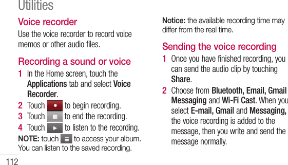 112Voice recorderUse the voice recorder to record voice memos or other audio files.Recording a sound or voiceIn the Home screen, touch the Applications tab and select Voice Recorder.Touch   to begin recording.Touch   to end the recording.Touch   to listen to the recording.NOTE: touch   to access your album. You can listen to the saved recording.1 2 3 4 Notice: the available recording time may differ from the real time.Sending the voice recordingOnce you have finished recording, you can send the audio clip by touching Share.Choose from Bluetooth, Email, Gmail Messaging and Wi-Fi Cast. When you select E-mail, Gmail and Messaging, the voice recording is added to the message, then you write and send the message normally.1 2 Utilities