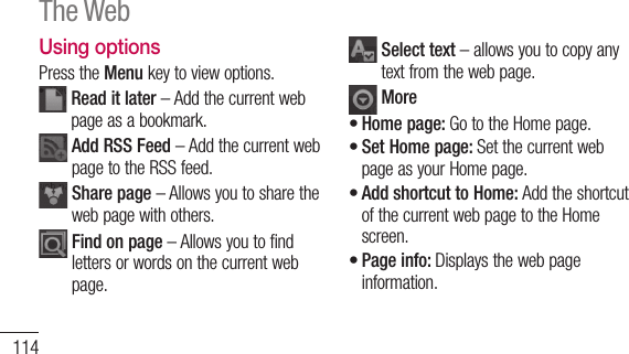 114Using optionsPress the Menu key to view options.  Read it later – Add the current web page as a bookmark.  Add RSS Feed – Add the current web page to the RSS feed.  Share page – Allows you to share the web page with others.  Find on page – Allows you to find letters or words on the current web page.  Select text – allows you to copy any text from the web page. MoreHome page: Go to the Home page.Set Home page: Set the current web page as your Home page.Add shortcut to Home: Add the shortcut of the current web page to the Home screen.Page info: Displays the web page information.••••The Web