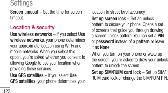 122Screen timeout – Set the time for screen timeout.Location &amp; security Use wireless networks – If you select Use wireless networks, your phone determines your approximate location using Wi-Fi and mobile networks. When you select this option, you’re asked whether you consent to allowing Google to use your location when providing these services.Use GPS satellites – If you select Use GPS satellites, your phone determines your location to street level accuracy.  Set up screen lock – Set an unlock pattern to secure your phone. Opens a set of screens that guide you through drawing a screen unlock pattern. You can set a PIN or password instead of a pattern or leave it as None.When you turn on your phone or wake up the screen, you&apos;re asked to draw your unlock pattern to unlock the screen.Set up SIM/RUIM card lock – Set up SIM/RUIM card lock or change the SIM/RUIM PIN.Settings