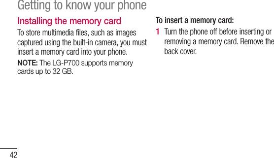 42Installing the memory cardTo store multimedia files, such as images captured using the built-in camera, you must insert a memory card into your phone.  NOTE: The LG-P700 supports memory cards up to 32 GB.To insert a memory card:Turn the phone off before inserting or removing a memory card. Remove the back cover.1 Getting to know your phone