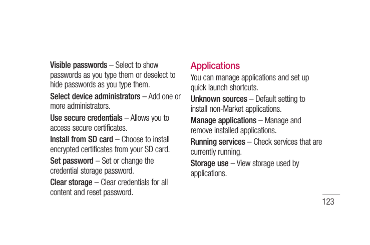 123Visible passwords – Select to show passwords as you type them or deselect to hide passwords as you type them.Select device administrators – Add one or more administrators.Use secure credentials – Allows you to access secure certificates. Install from SD card – Choose to install encrypted certificates from your SD card. Set password – Set or change the credential storage password.Clear storage – Clear credentials for all content and reset password.ApplicationsYou can manage applications and set up quick launch shortcuts.Unknown sources – Default setting to install non-Market applications.Manage applications – Manage and remove installed applications.Running services – Check services that are currently running.Storage use – View storage used by applications.