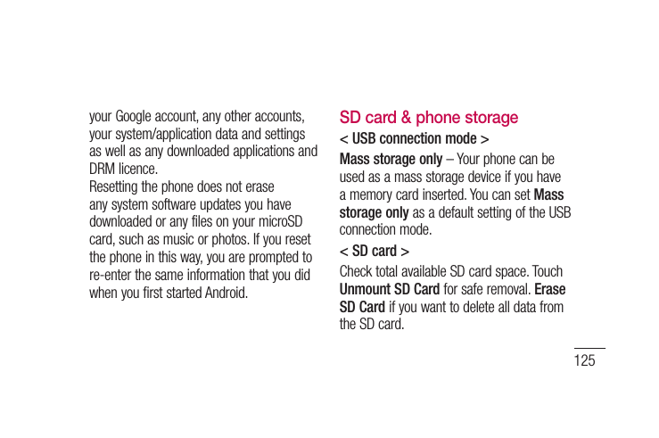 125your Google account, any other accounts, your system/application data and settings as well as any downloaded applications and DRM licence. Resetting the phone does not erase any system software updates you have downloaded or any files on your microSD card, such as music or photos. If you reset the phone in this way, you are prompted to re-enter the same information that you did when you first started Android.SD card &amp; phone storage&lt; USB connection mode &gt;Mass storage only – Your phone can be used as a mass storage device if you have a memory card inserted. You can set Mass storage only as a default setting of the USB connection mode.&lt; SD card &gt;Check total available SD card space. Touch Unmount SD Card for safe removal. Erase SD Card if you want to delete all data from the SD card.