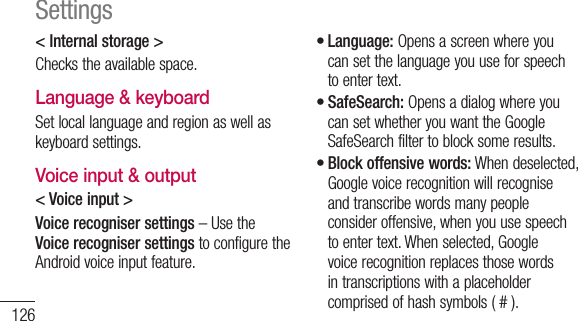 126&lt; Internal storage &gt;Checks the available space.Language &amp; keyboardSet local language and region as well as keyboard settings.Voice input &amp; output&lt; Voice input &gt;Voice recogniser settings – Use the Voice recogniser settings to configure the Android voice input feature. Language: Opens a screen where you can set the language you use for speech to enter text.SafeSearch: Opens a dialog where you can set whether you want the Google SafeSearch filter to block some results. Block offensive words: When deselected, Google voice recognition will recognise and transcribe words many people consider offensive, when you use speech to enter text. When selected, Google voice recognition replaces those words in transcriptions with a placeholder comprised of hash symbols ( # ).•••Settings