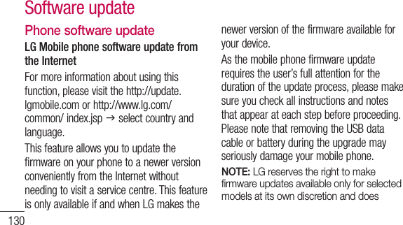 130Phone software updateLG Mobile phone software update from the InternetFor more information about using this function, please visit the http://update.lgmobile.com or http://www.lg.com/common/ index.jsp J select country and language. This feature allows you to update the firmware on your phone to a newer version conveniently from the Internet without needing to visit a service centre. This feature is only available if and when LG makes the newer version of the firmware available for your device.As the mobile phone firmware update requires the user’s full attention for the duration of the update process, please make sure you check all instructions and notes that appear at each step before proceeding. Please note that removing the USB data cable or battery during the upgrade may seriously damage your mobile phone.NOTE: LG reserves the right to make ﬁ rmware updates available only for selected models at its own discretion and does Software update
