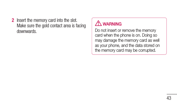 432  Insertthememorycardintotheslot.Makesurethegoldcontactareaisfacingdownwards. WARNINGDo not insert or remove the memory card when the phone is on. Doing so may damage the memory card as well as your phone, and the data stored on the memory card may be corrupted.