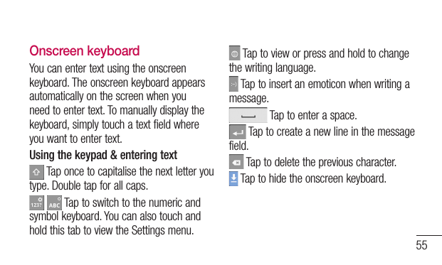 55Onscreen keyboardYoucanentertextusingtheonscreenkeyboard.Theonscreenkeyboardappearsautomaticallyonthescreenwhenyouneedtoentertext.Tomanuallydisplaythekeyboard,simplytouchatextfieldwhereyouwanttoentertext.Using the keypad &amp; entering textTaponcetocapitalisethenextletteryoutype.Doubletapforallcaps. Taptoswitchtothenumericandsymbolkeyboard.YoucanalsotouchandholdthistabtoviewtheSettingsmenu.Taptovieworpressandholdtochangethewritinglanguage.Taptoinsertanemoticonwhenwritingamessage.Taptoenteraspace.Taptocreateanewlineinthemessagefield.Taptodeletethepreviouscharacter.Taptohidetheonscreenkeyboard.