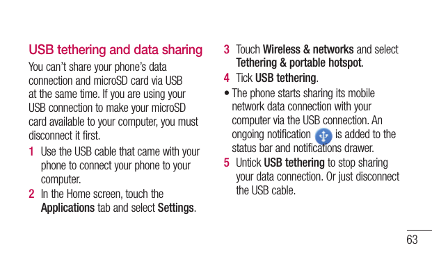 63USB tethering and data sharingYoucan’tshareyourphone’sdataconnectionandmicroSDcardviaUSBatthesametime.IfyouareusingyourUSBconnectiontomakeyourmicroSDcardavailabletoyourcomputer,youmustdisconnectitfirst.1  UsetheUSBcablethatcamewithyourphonetoconnectyourphonetoyourcomputer.2  IntheHomescreen,touchtheApplicationstabandselectSettings.3  TouchWireless &amp; networksandselectTethering &amp; portable hotspot.4  TickUSB tethering.•ThephonestartssharingitsmobilenetworkdataconnectionwithyourcomputerviatheUSBconnection.Anongoingnotification isaddedtothestatusbarandnotificationsdrawer.5  UntickUSB tetheringtostopsharingyourdataconnection.OrjustdisconnecttheUSBcable.
