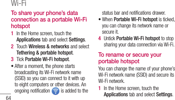 64To share your phone’s data connection as a portable Wi-Fi hotspot1  IntheHomescreen,touchtheApplicationstabandselectSettings.2  TouchWireless &amp; networksandselectTethering &amp; portable hotspot.3  TickPortable Wi-Fi hotspot.•Afteramoment,thephonestartsbroadcastingitsWi-Finetworkname(SSID)soyoucanconnecttoitwithuptoeightcomputersorotherdevices.Anongoingnotification isaddedtothestatusbarandnotificationsdrawer.•WhenPortable Wi-Fi hotspotisticked,youcanchangeitsnetworknameorsecureit.4  UntickPortable Wi-Fi hotspottostopsharingyourdataconnectionviaWi-Fi.To rename or secure your portable hotspotYoucanchangethenameofyourphone’sWi-Finetworkname(SSID)andsecureitsWi-Finetwork.1  IntheHomescreen,touchtheApplicationstabandselectSettings.Wi-Fi