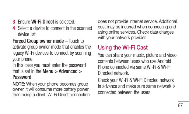 673  EnsureWi-Fi Directisselected.4  Selectadevicetoconnectinthescanneddevicelist.Forced Group owner mode–TouchtoactivategroupownermodethatenablesthelegacyWi-Fidevicestoconnectbyscanningyourphone.InthiscaseyoumustenterthepasswordthatissetintheMenu &gt; Advanced &gt; Password.NOTE: When your phone becomes group owner, it will consume more battery power than being a client. Wi-Fi Direct connection does not provide Internet service. Additional cost may be incurred when connecting and using online services. Check data charges with your network provider.Using the Wi-Fi CastYoucanshareyourmusic,pictureandvideocontentsbetweenuserswhouseAndroidPhoneconnectedviasameWi-Fi&amp;Wi-FiDirectednetwork.CheckyourWi-Fi&amp;Wi-FiDirectednetworkinadvanceandmakesuresamenetworkisconnectedbetweentheusers.