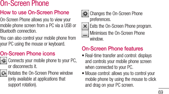 69How to use On-Screen PhoneOn-ScreenPhoneallowsyoutoviewyourmobilephonescreenfromaPCviaaUSBorBluetoothconnection.YoucanalsocontrolyourmobilephonefromyourPCusingthemouseorkeyboard.On-Screen Phone iconsConnectsyourmobilephonetoyourPC,ordisconnectsit.RotatestheOn-ScreenPhonewindow(onlyavailableatapplicationsthatsupportrotation).ChangestheOn-ScreenPhonepreferences.ExitstheOn-ScreenPhoneprogram.MinimisestheOn-ScreenPhonewindow.On-Screen Phone features•Real-timetransferandcontrol:displaysandcontrolsyourmobilephonescreenwhenconnectedtoyourPC.•Mousecontrol:allowsyoutocontrolyourmobilephonebyusingthemousetoclickanddragonyourPCscreen.On-Screen Phone