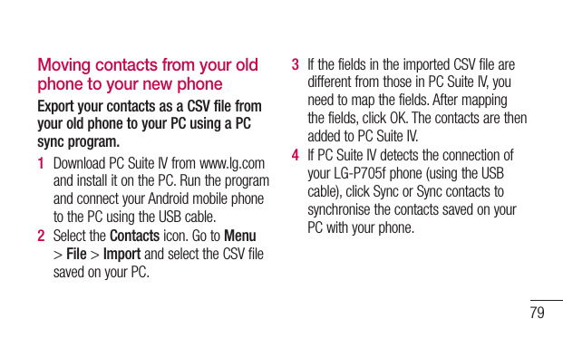 79Moving contacts from your old phone to your new phoneExport your contacts as a CSV file from your old phone to your PC using a PC sync program.1  DownloadPCSuiteIVfromwww.lg.comandinstallitonthePC.RuntheprogramandconnectyourAndroidmobilephonetothePCusingtheUSBcable.2  SelecttheContactsicon.GotoMenu&gt;File&gt;ImportandselecttheCSVfilesavedonyourPC.3  IfthefieldsintheimportedCSVfilearedifferentfromthoseinPCSuiteIV,youneedtomapthefields.Aftermappingthefields,clickOK.ThecontactsarethenaddedtoPCSuiteIV.4  IfPCSuiteIVdetectstheconnectionofyourLG-P705fphone(usingtheUSBcable),clickSyncorSynccontactstosynchronisethecontactssavedonyourPCwithyourphone.