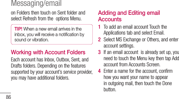 86onFoldersthentouchonSentfolderandselectRefreshfromtheoptionsMenu.TIP! When a new email arrives in the inbox, you will receive a notiﬁcation by sound or vibration. Working with Account FoldersEachaccounthasInbox,Outbox,Sent,andDraftsfolders.Dependingonthefeaturessupportedbyyouraccount’sserviceprovider,youmayhaveadditionalfolders.Adding and Editing email Accounts1  ToaddanemailaccountTouchtheApplicationstabandselectEmail.2  SelectMSExchangeorOthers,andenteraccountsettings.3  Ifanemailaccountisalreadysetup,youneedtotouchtheMenukeythentapAddaccountfromAccountsScreen.4  Enteranamefortheaccount,confirmhowyouwantyournametoappearinoutgoingmail,thentouchtheDonebutton.Messaging/email