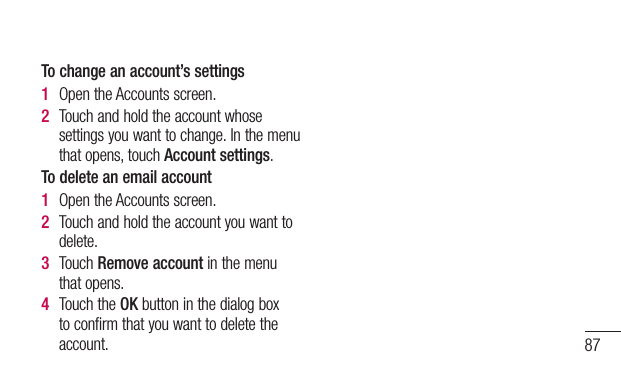87To change an account’s settings1  OpentheAccountsscreen.2  Touchandholdtheaccountwhosesettingsyouwanttochange.Inthemenuthatopens,touchAccount settings.To delete an email account1  OpentheAccountsscreen.2  Touchandholdtheaccountyouwanttodelete.3  TouchRemove accountinthemenuthatopens.4  TouchtheOKbuttoninthedialogboxtoconfirmthatyouwanttodeletetheaccount.