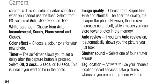 94camerais.Thisisusefulindarkerconditionswhenyoucannotusetheflash.SelectfromISOvaluesofAuto,400, 200 and 100.White balance –ChoosefromAuto,Incandescent,Sunny,FluorescentandCloudy.Color effect–Chooseacolourtoneforyournewphoto.Timer–Theself-timerallowsyoutosetadelayafterthecapturebuttonispressed.SelectOff,3 secs.,5 secs.or10 secs.Thisisidealifyouwanttobeinthephoto.Image quality–ChoosefromSuper fine,FineandNormal.Thefinerthequality,thesharperthephoto.However,thefilesizeincreasesasaresult,whichmeansyoucanstorefewerphotosinthememory.Auto review–IfyouturnAuto reviewon,itautomaticallyshowsyouthepictureyoujusttook.Shutter sound–Selectoneoffourshuttersounds.Tag location–Activatetouseyourphone’slocation-basedservices.TakepictureswhereveryouareandtagthemwiththeCamera
