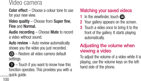 100Color effect–Chooseacolourtonetouseforyournewview.Video quality–ChoosefromSuper fine,FineandNormal.Audio recording–ChooseMute torecordavideowithoutsound.Auto review–Autoreviewautomaticallyshowsyouthevideoyoujustrecorded.–Restoreallvideocameradefaultsettings.–Touchifyouwanttoknowhowthisfunctionoperates.Thisprovidesyouwithaquickguide.Watching your saved videos1  Intheviewfinder,touch .2  Yourgalleryappearsonthescreen.3  Touchavideooncetobringittothefrontofthegallery.Itstartsplayingautomatically.Adjusting the volume when viewing a videoToadjustthevolumeofavideowhileitisplaying,usethevolumekeysontheleft-handsideofthephone.Video camera