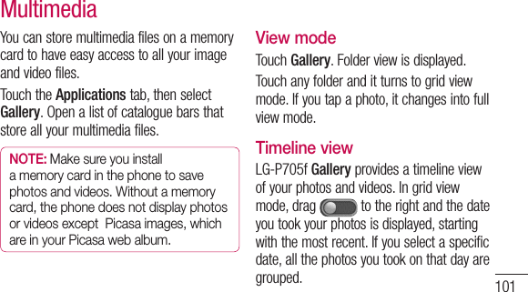 101Youcanstoremultimediafilesonamemorycardtohaveeasyaccesstoallyourimageandvideofiles.TouchtheApplicationstab,thenselectGallery.Openalistofcataloguebarsthatstoreallyourmultimediafiles.NOTE: Make sure you install a memory card in the phone to save photos and videos. Without a memory card, the phone does not display photos or videos except  Picasa images, which are in your Picasa web album.View modeTouchGallery.Folderviewisdisplayed.Touchanyfolderanditturnstogridviewmode.Ifyoutapaphoto,itchangesintofullviewmode.Timeline viewLG-P705fGalleryprovidesatimelineviewofyourphotosandvideos.Ingridviewmode,drag totherightandthedateyoutookyourphotosisdisplayed,startingwiththemostrecent.Ifyouselectaspecificdate,allthephotosyoutookonthatdayaregrouped.Multimedia
