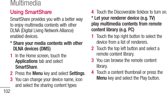 102Using SmartShareSmartShareprovidesyouwithabetterwaytoenjoymultimediacontentswithotherDLNA(DigitalLivingNetworkAlliance)enableddevices.*  Share your media contents with other DLNA devices (DMS)1  IntheHomescreen,touchtheApplicationstabandselectSmartShare.2  PresstheMenukeyandselectSettings.3  Youcanchangeyourdevicename,iconandselectthesharingcontenttypes4  TouchtheDiscoverabletickboxtoturnon.* Let your renderer device (e.g. TV) play multimedia contents from remote content library (e.g. PC)1  Touchthetoprightbuttontoselectthedevicefromalistofrenderers.2  Touchthetopleftbuttonandselectaremotecontentlibrary.3  Youcanbrowsetheremotecontentlibrary.4  TouchacontentthumbnailorpresstheMenukeyandselectthePlaybutton.Multimedia