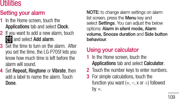 109Setting your alarm1  IntheHomescreen,touchtheApplicationstabandselectClock.2  Ifyouwanttoaddanewalarm,touch andselectAdd alarm.3  Setthetimetoturnonthealarm.Afteryousetthetime,theLG-P705fletsyouknowhowmuchtimeisleftbeforethealarmwillsound.4  SetRepeat, RingtoneorVibrate,thenaddalabeltonamethealarm.TouchDone.NOTE: to change alarm settings on alarm list screen, press the Menu key and select Settings. You can adjust the below options: Alarm in silent mode, Alarm volume, Snooze duration and Side button behaviour. Using your calculator1  IntheHomescreen,touchtheApplicationstabandselectCalculator.2  Touchthenumberkeystoenternumbers.3  Forsimplecalculations,touchthefunctionyouwant(+,–,xor÷)followedby=.Utilities