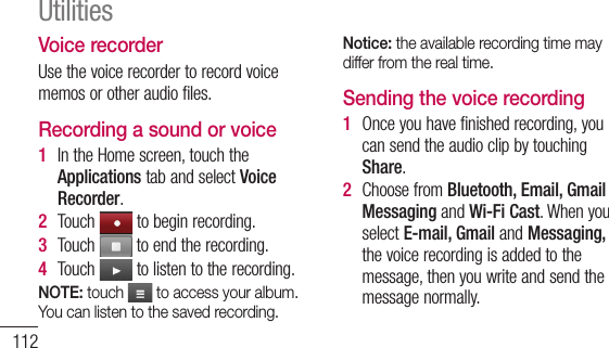 112Voice recorderUsethevoicerecordertorecordvoicememosorotheraudiofiles.Recording a sound or voice1  IntheHomescreen,touchtheApplicationstabandselectVoice Recorder.2  Touch tobeginrecording.3  Touch toendtherecording.4  Touch tolistentotherecording.NOTE: touch   to access your album. You can listen to the saved recording.Notice: the available recording time may differ from the real time.Sending the voice recording1  Onceyouhavefinishedrecording,youcansendtheaudioclipbytouchingShare.2  ChoosefromBluetooth, Email, Gmail MessagingandWi-Fi Cast.WhenyouselectE-mail, Gmail andMessaging,thevoicerecordingisaddedtothemessage,thenyouwriteandsendthemessagenormally.Utilities