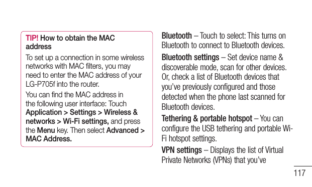 117TIP! How to obtain the MAC addressTo set up a connection in some wireless networks with MAC ﬁlters, you may need to enter the MAC address of your LG-P705f into the router.You can ﬁnd the MAC address in the following user interface: Touch Application &gt; Settings &gt; Wireless &amp; networks &gt; Wi-Fi settings, and press the Menu key. Then select Advanced &gt; MAC Address.Bluetooth–Touchtoselect:ThisturnsonBluetoothtoconnecttoBluetoothdevices.Bluetooth settings–Setdevicename&amp;discoverablemode,scanforotherdevices.Or,checkalistofBluetoothdevicesthatyou’vepreviouslyconfiguredandthosedetectedwhenthephonelastscannedforBluetoothdevices.Tethering &amp; portable hotspot–YoucanconfiguretheUSBtetheringandportableWi-Fihotspotsettings.VPN settings–DisplaysthelistofVirtualPrivateNetworks(VPNs)thatyou’ve