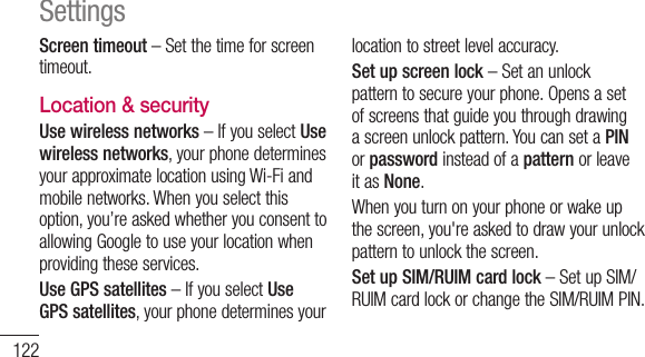 122Screen timeout–Setthetimeforscreentimeout.Location &amp; security Use wireless networks–IfyouselectUse wireless networks,yourphonedeterminesyourapproximatelocationusingWi-Fiandmobilenetworks.Whenyouselectthisoption,you’reaskedwhetheryouconsenttoallowingGoogletouseyourlocationwhenprovidingtheseservices.Use GPS satellites–IfyouselectUse GPS satellites,yourphonedeterminesyourlocationtostreetlevelaccuracy.Set up screen lock–Setanunlockpatterntosecureyourphone.Opensasetofscreensthatguideyouthroughdrawingascreenunlockpattern.YoucansetaPINorpasswordinsteadofapatternorleaveitasNone.Whenyouturnonyourphoneorwakeupthescreen,you&apos;reaskedtodrawyourunlockpatterntounlockthescreen.Set up SIM/RUIM card lock–SetupSIM/RUIMcardlockorchangetheSIM/RUIMPIN.Settings