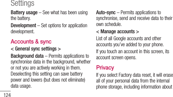 124Battery usage–Seewhathasbeenusingthebattery.Development–Setoptionsforapplicationdevelopment.Accounts &amp; sync&lt; General sync settings &gt;Background data–Permitsapplicationstosynchronisedatainthebackground,whetherornotyouareactivelyworkinginthem.Deselectingthissettingcansavebatterypowerandlowers(butdoesnoteliminate)datausage.Auto-sync–Permitsapplicationstosynchronise,sendandreceivedatatotheirownschedule.&lt; Manage accounts &gt;ListofallGoogleaccountsandotheraccountsyou’veaddedtoyourphone.Ifyoutouchanaccountinthisscreen,itsaccountscreenopens.PrivacyIfyouselectFactorydatareset,itwilleraseallofyourpersonaldatafromtheinternalphonestorage,includinginformationaboutSettings
