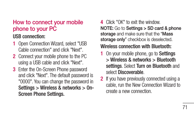 71How to connect your mobile phone to your PCUSB connection:1  OpenConnectionWizard,select&quot;USBCableconnection&quot;andclick&quot;Next&quot;.2  ConnectyourmobilephonetothePCusingaUSBcableandclick&quot;Next&quot;.3  EntertheOn-ScreenPhonepasswordandclick&quot;Next&quot;.Thedefaultpasswordis&quot;0000&quot;.YoucanchangethepasswordinSettings &gt; Wireless &amp; networks &gt; On-Screen Phone Settings.4  Click&quot;OK&quot;toexitthewindow.NOTE: Go to Settings &gt; SD card &amp; phone storage and make sure that the “Mass storage only” checkbox is deselected.Wireless connection with Bluetooth:1  Onyourmobilephone,gotoSettings &gt; Wireless &amp; networks &gt; Bluetooth settings.SelectTurn on BluetoothandselectDiscoverable.2  Ifyouhavepreviouslyconnectedusingacable,runtheNewConnectionWizardtocreateanewconnection.
