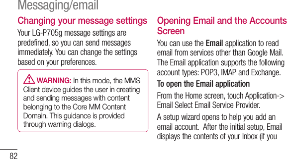 82Changing your message settingsYourLG-P705gmessagesettingsarepredefined,soyoucansendmessagesimmediately.Youcanchangethesettingsbasedonyourpreferences. WARNING: In this mode, the MMS Client device guides the user in creating and sending messages with content belonging to the Core MM Content Domain. This guidance is provided through warning dialogs.Opening Email and the Accounts ScreenYoucanusetheEmailapplicationtoreademailfromservicesotherthanGoogleMail.TheEmailapplicationsupportsthefollowingaccounttypes:POP3,IMAPandExchange.To open the Email applicationFromtheHomescreen,touchApplication-&gt;EmailSelectEmailServiceProvider.Asetupwizardopenstohelpyouaddanemailaccount.Aftertheinitialsetup,EmaildisplaysthecontentsofyourInbox(ifyouMessaging/email
