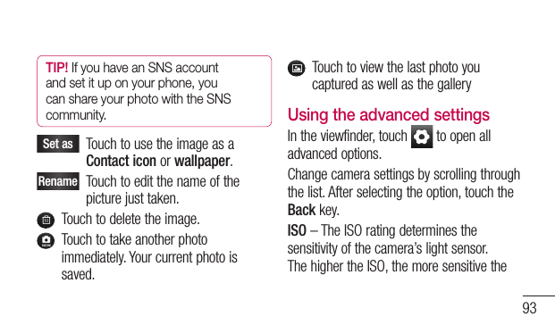 93TIP! If you have an SNS account and set it up on your phone, you can share your photo with the SNS community.Set asTouchtousetheimageasaContact iconorwallpaper.RenameTouchtoeditthenameofthepicturejusttaken.Touchtodeletetheimage.Touchtotakeanotherphotoimmediately.Yourcurrentphotoissaved.TouchtoviewthelastphotoyoucapturedaswellasthegalleryUsing the advanced settingsIntheviewfinder,touch toopenalladvancedoptions.Changecamerasettingsbyscrollingthroughthelist.Afterselectingtheoption,touchtheBackkey.ISO–TheISOratingdeterminesthesensitivityofthecamera’slightsensor.ThehighertheISO,themoresensitivethe