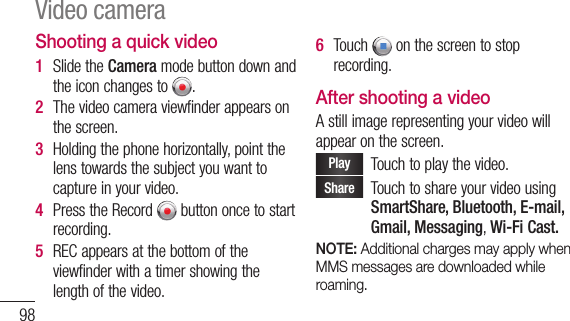 98Shooting a quick video1  SlidetheCameramodebuttondownandtheiconchangesto .2  Thevideocameraviewfinderappearsonthescreen.3  Holdingthephonehorizontally,pointthelenstowardsthesubjectyouwanttocaptureinyourvideo.4  PresstheRecord buttononcetostartrecording.5  RECappearsatthebottomoftheviewfinderwithatimershowingthelengthofthevideo.6  Touch onthescreentostoprecording.After shooting a videoAstillimagerepresentingyourvideowillappearonthescreen.Play Touchtoplaythevideo.Share TouchtoshareyourvideousingSmartShare, Bluetooth, E-mail, Gmail, Messaging, Wi-Fi Cast.NOTE: Additional charges may apply when MMS messages are downloaded while roaming.Video camera