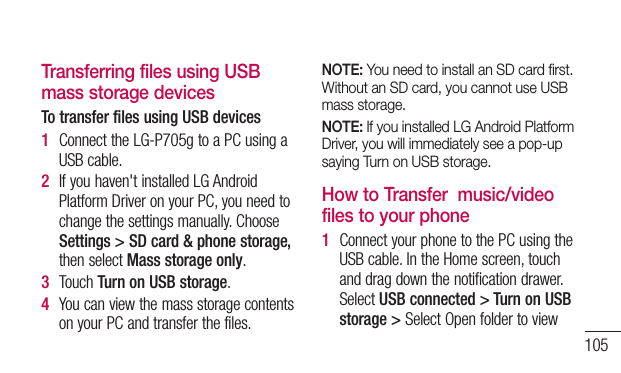 105Transferring files using USB mass storage devicesTo transfer files using USB devices1  ConnecttheLG-P705gtoaPCusingaUSBcable.2  Ifyouhaven&apos;tinstalledLGAndroidPlatformDriveronyourPC,youneedtochangethesettingsmanually.ChooseSettings &gt; SD card &amp; phone storage, thenselectMass storage only.3  TouchTurn on USB storage.4  YoucanviewthemassstoragecontentsonyourPCandtransferthefiles.NOTE: You need to install an SD card ﬁrst. Without an SD card, you cannot use USB mass storage.NOTE: If you installed LG Android Platform Driver, you will immediately see a pop-up saying Turn on USB storage.How to Transfer  music/video files to your phone1  ConnectyourphonetothePCusingtheUSBcable.IntheHomescreen,touchanddragdownthenotificationdrawer.SelectUSB connected &gt; Turn on USB storage &gt; SelectOpenfoldertoview