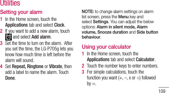 109Setting your alarm1  IntheHomescreen,touchtheApplicationstabandselectClock.2  Ifyouwanttoaddanewalarm,touch andselectAdd alarm.3  Setthetimetoturnonthealarm.Afteryousetthetime,theLG-P705gletsyouknowhowmuchtimeisleftbeforethealarmwillsound.4  SetRepeat, RingtoneorVibrate,thenaddalabeltonamethealarm.TouchDone.NOTE: to change alarm settings on alarm list screen, press the Menu key and select Settings. You can adjust the below options: Alarm in silent mode, Alarm volume, Snooze duration and Side button behaviour. Using your calculator1  IntheHomescreen,touchtheApplicationstabandselectCalculator.2  Touchthenumberkeystoenternumbers.3  Forsimplecalculations,touchthefunctionyouwant(+,–,xor÷)followedby=.Utilities