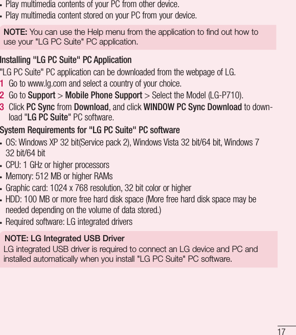 17• Play multimedia contents of your PC from other device.• Play multimedia content stored on your PC from your device.NOTE: You can use the Help menu from the application to find out how to use your &quot;LG PC Suite&quot; PC application.Installing &quot;LG PC Suite&quot; PC Application&quot;LG PC Suite&quot; PC application can be downloaded from the webpage of LG.1  Go to www.lg.com and select a country of your choice.2  Go to Support &gt; Mobile Phone Support &gt; Select the Model (LG-P710).3  Click PC Sync from Download, and click WINDOW PC Sync Download to down-load &quot;LG PC Suite&quot; PC software.System Requirements for &quot;LG PC Suite&quot; PC software• OS: Windows XP 32 bit(Service pack 2), Windows Vista 32bit/64bit, Windows7 32bit/64bit• CPU: 1GHz or higher processors • Memory: 512MB or higher RAMs• Graphic card: 1024 x 768 resolution, 32bit color or higher• HDD: 100MB or more free hard disk space (More free hard disk space may be needed depending on the volume of data stored.)• Required software: LG integrated driversNOTE: LG Integrated USB DriverLG integrated USB driver is required to connect an LG device and PC and installed automatically when you install &quot;LG PC Suite&quot; PC software.