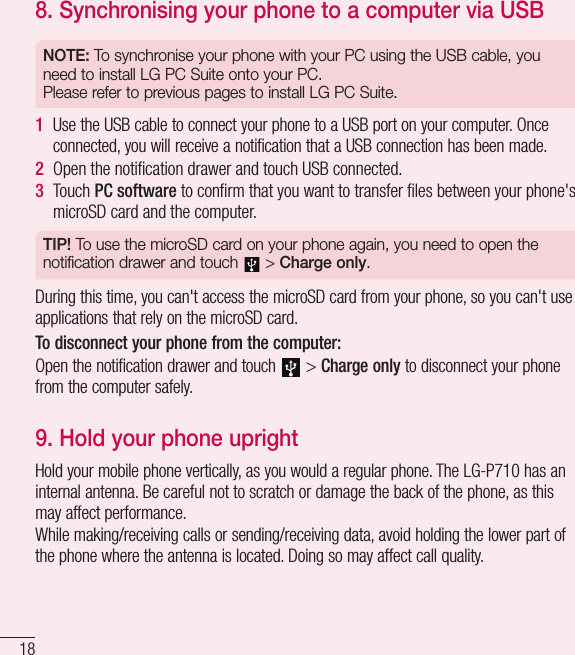 188.  Synchronising your phone to a computer via USBNOTE: To synchronise your phone with your PC using the USB cable, you need to install LG PC Suite onto your PC.  Please refer to previous pages to install LG PC Suite.1  Use the USB cable to connect your phone to a USB port on your computer. Once connected, you will receive a notification that a USB connection has been made.2  Open the notiﬁcation drawer and touch USB connected.3  Touch PC software to conﬁrm that you want to transfer ﬁles between your phone&apos;s microSD card and the computer.TIP! To use the microSD card on your phone again, you need to open the notification drawer and touch   &gt; Charge only.During this time, you can&apos;t access the microSD card from your phone, so you can&apos;t use applications that rely on the microSD card.To disconnect your phone from the computer:Open the notification drawer and touch  &gt; Charge only to disconnect your phone from the computer safely.9.  Hold your phone uprightHold your mobile phone vertically, as you would a regular phone. The LG-P710 has an internal antenna. Be careful not to scratch or damage the back of the phone, as this may affect performance.While making/receiving calls or sending/receiving data, avoid holding the lower part of the phone where the antenna is located. Doing so may affect call quality.Getting to know your phone