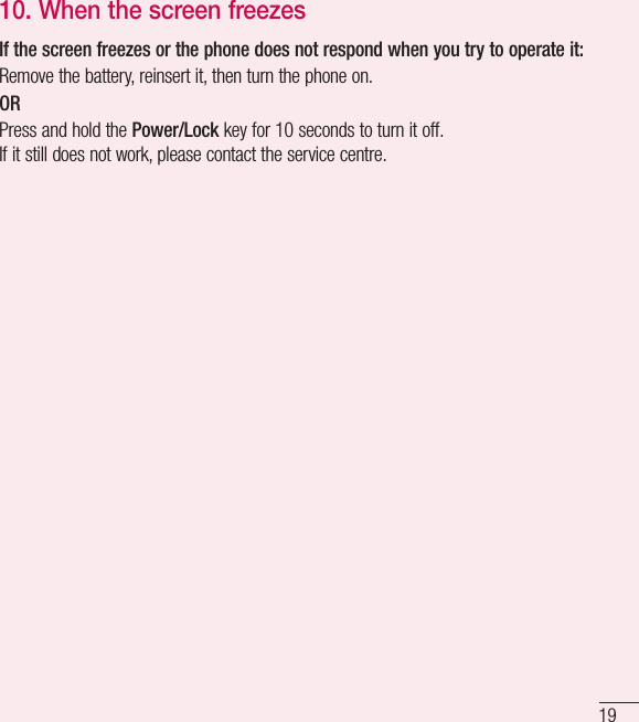 1910.  When the screen freezesIf the screen freezes or the phone does not respond when you try to operate it:Remove the battery, reinsert it, then turn the phone on. ORPress and hold the Power/Lock key for 10seconds to turn it off.If it still does not work, please contact the service centre.