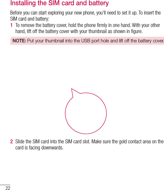 22Installing the SIM card and batteryBefore you can start exploring your new phone, you&apos;ll need to set it up. To insert the SIM card and battery:1  To remove the battery cover, hold the phone ﬁrmly in one hand. With your other hand, lift off the battery cover with your thumbnail as shown in ﬁgure.NOTE: Put your thumbnail into the USB port hole and lift off the battery cover.2  Slide the SIM card into the SIM card slot. Make sure the gold contact area on the card is facing downwards.Getting to know your phone