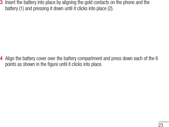 233  Insert the battery into place by aligning the gold contacts on the phone and the battery (1) and pressing it down until it clicks into place (2).4  Align the battery cover over the battery compartment and press down each of the 6 points as shown in the ﬁgure until it clicks into place.