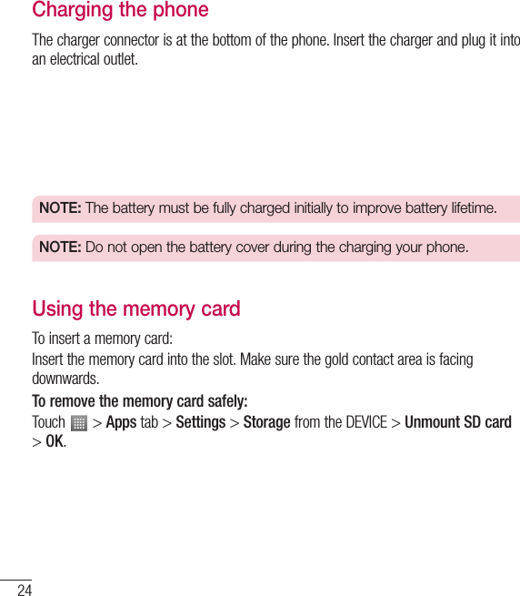 24Getting to know your phoneCharging the phoneThe charger connector is at the bottom of the phone. Insert the charger and plug it into an electrical outlet.NOTE:  The battery must be fully charged initially to improve battery lifetime.NOTE:  Do not open the battery cover during the charging your phone.Using the memory cardTo insert a memory card:Insert the memory card into the slot. Make sure the gold contact area is facing downwards.To remove the memory card safely: Touch   &gt; Apps tab &gt; Settings &gt; Storage from the DEVICE &gt; Unmount SD card &gt; OK.