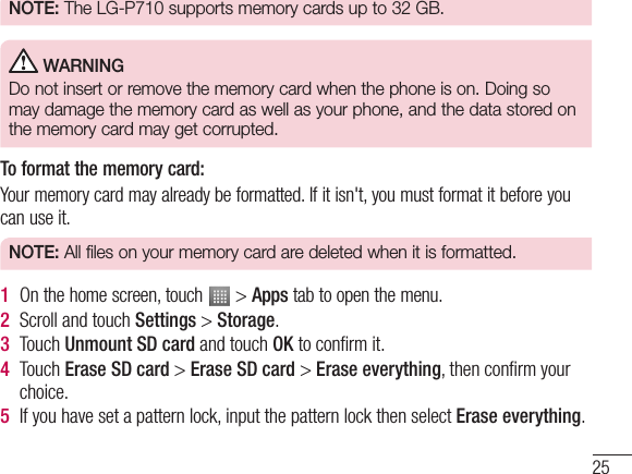 25NOTE:  The LG-P710 supports memory cards up to 32 GB. WARNINGDo not insert or remove the memory card when the phone is on. Doing so may damage the memory card as well as your phone, and the data stored on the memory card may get corrupted.To format the memory card: Your memory card may already be formatted. If it isn&apos;t, you must format it before you can use it.NOTE:  All files on your memory card are deleted when it is formatted.1  On the home screen, touch   &gt; Apps tab to open the menu.2  Scroll and touch Settings &gt; Storage.3  Touch Unmount SD card and touch OK to conﬁrm it.4  Touch Erase SD card &gt; Erase SD card &gt; Erase everything, then conﬁrm your choice.5  If you have set a pattern lock, input the pattern lock then select Erase everything.