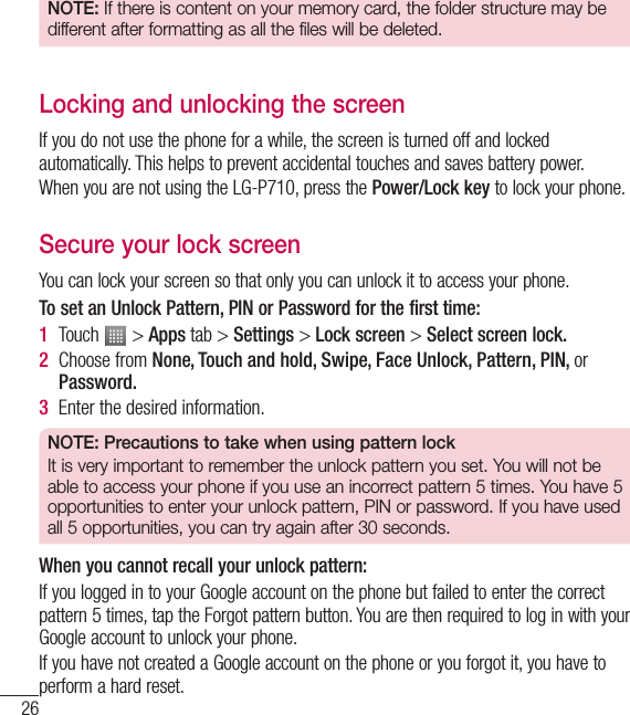 26Getting to know your phoneNOTE: If there is content on your memory card, the folder structure may be different after formatting as all the files will be deleted.Locking and unlocking the screenIf you do not use the phone for a while, the screen is turned off and locked automatically. This helps to prevent accidental touches and saves battery power.When you are not using the LG-P710, press the Power/Lock key to lock your phone. Secure your lock screenYou can lock your screen so that only you can unlock it to access your phone. To set an Unlock Pattern, PIN or Password for the first time:1  Touch   &gt; Apps tab &gt; Settings &gt; Lock screen &gt; Select screen lock.2  Choose from None, Touch and hold, Swipe, Face Unlock, Pattern, PIN, or Password.3  Enter the desired information.NOTE: Precautions to take when using pattern lockIt is very important to remember the unlock pattern you set. You will not be able to access your phone if you use an incorrect pattern 5 times. You have 5 opportunities to enter your unlock pattern, PIN or password. If you have used all 5 opportunities, you can try again after 30 seconds.When you cannot recall your unlock pattern:If you logged in to your Google account on the phone but failed to enter the correct pattern 5 times, tap the Forgot pattern button. You are then required to log in with your Google account to unlock your phone.If you have not created a Google account on the phone or you forgot it, you have to perform a hard reset.